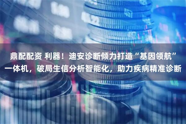 鼎配配资 利器！迪安诊断倾力打造“基因领航”一体机，破局生信分析智能化，助力疾病精准诊断