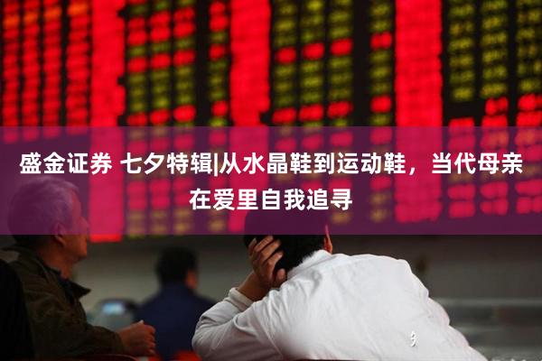 盛金证券 七夕特辑|从水晶鞋到运动鞋，当代母亲在爱里自我追寻