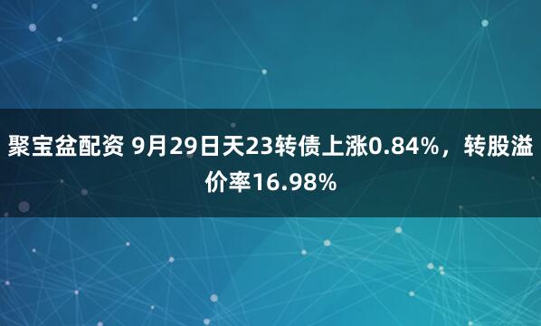 聚宝盆配资 9月29日天23转债上涨0.84%，转股溢价率16.98%