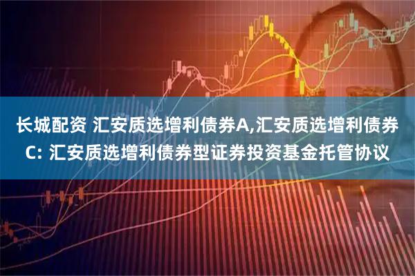 长城配资 汇安质选增利债券A,汇安质选增利债券C: 汇安质选增利债券型证券投资基金托管协议