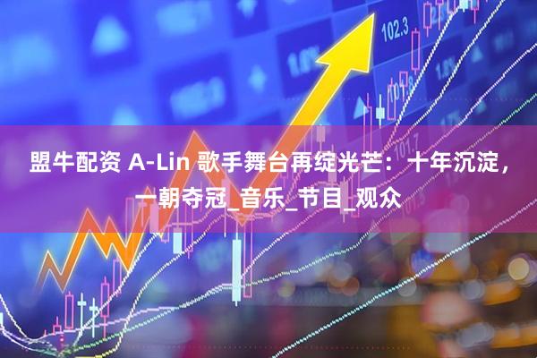 盟牛配资 A-Lin 歌手舞台再绽光芒：十年沉淀，一朝夺冠_音乐_节目_观众