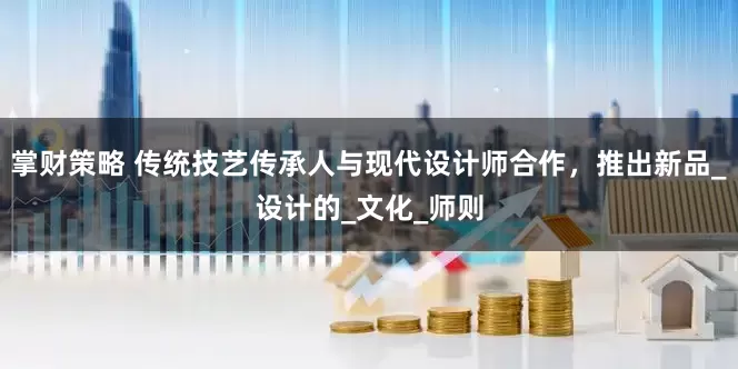 掌财策略 传统技艺传承人与现代设计师合作，推出新品_设计的_文化_师则