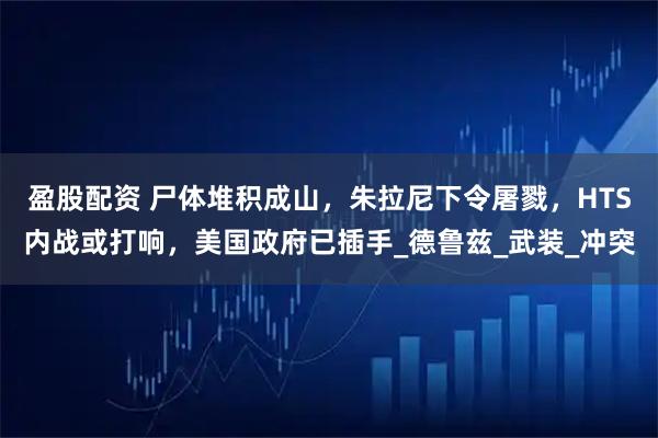 盈股配资 尸体堆积成山，朱拉尼下令屠戮，HTS内战或打响，美国政府已插手_德鲁兹_武装_冲突