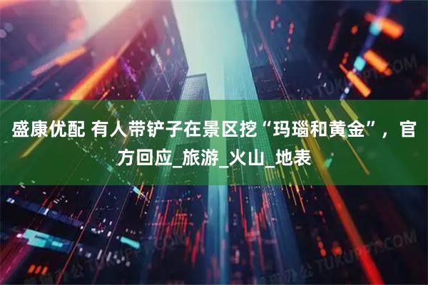 盛康优配 有人带铲子在景区挖“玛瑙和黄金”，官方回应_旅游_火山_地表