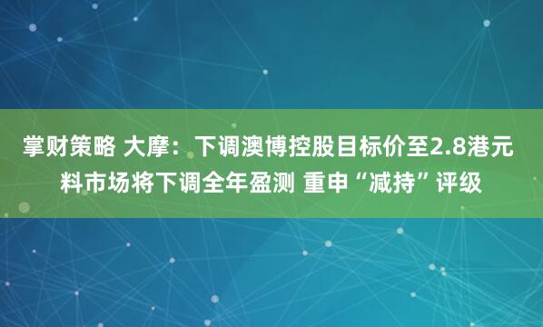 掌财策略 大摩：下调澳博控股目标价至2.8港元 料市场将下调全年盈测 重申“减持”评级