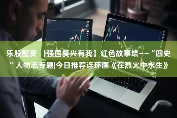 乐股配资 【强国复兴有我】红色故事绘——“四史”人物志专题|今日推荐连环画《在烈火中永生》