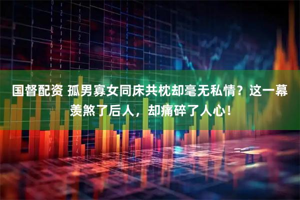 国督配资 孤男寡女同床共枕却毫无私情？这一幕羡煞了后人，却痛碎了人心！
