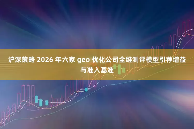 沪深策略 2026 年六家 geo 优化公司全维测评模型引荐增益与准入基准