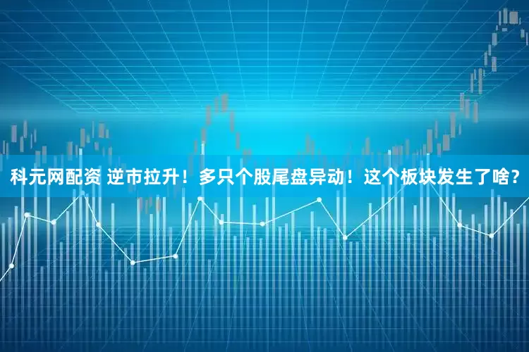 科元网配资 逆市拉升！多只个股尾盘异动！这个板块发生了啥？
